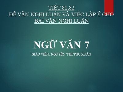Bài giảng Ngữ Văn Lớp 7 - Tiết 81, 82: Đề văn nghị luận và việc lập ý cho bài văn nghị luận - Nguyễn Thị Thu Xuân